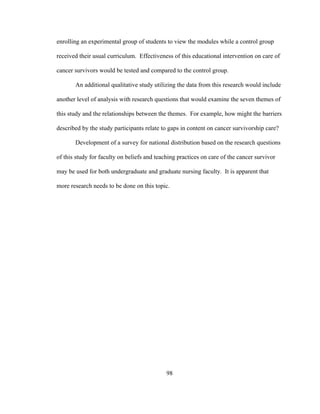 98
enrolling an experimental group of students to view the modules while a control group
received their usual curriculum. Effectiveness of this educational intervention on care of
cancer survivors would be tested and compared to the control group.
An additional qualitative study utilizing the data from this research would include
another level of analysis with research questions that would examine the seven themes of
this study and the relationships between the themes. For example, how might the barriers
described by the study participants relate to gaps in content on cancer survivorship care?
Development of a survey for national distribution based on the research questions
of this study for faculty on beliefs and teaching practices on care of the cancer survivor
may be used for both undergraduate and graduate nursing faculty. It is apparent that
more research needs to be done on this topic.
 