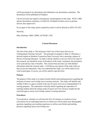 101
will be presented in my dissertation and submitted to my dissertation committee. The
dissertation will be published in ProQuest.
I do not envision any negative consequences of participation in this study. SCSU’s IRB
and my dissertation committee, of which Dr. Elizabeth Ercolano serves as primary
advisor, have approved it.
If you agree to this study, please respond by email or call me directly at (203) 332-3261.
Sincerely,
Mary Dietmann, MSN, APRN, ACNS-BC, CNE
Consent Document
Introduction
The title of this study is “The Inclusion of the Care of the Cancer Survivor in
Undergraduate Nursing Curricula”. The principal investigator is Mary E. Dietmann, a
doctoral student at Southern Connecticut State University who is pursuing a degree of
Doctor of Nursing Education. In order to decide whether or not you wish to be a part of
this research, you should be aware of all aspects of the study, its purpose, the procedures
to be used and any risks or benefits. This consent form provides you with detailed
information about the research study. I will discuss any aspects of the study with you
that you do not understand. Once you understand the study, you will be asked if you
wish to participate, if you do, you will be asked to sign this form.
Purpose
The purpose of this study is to explore faculty beliefs and teaching practices regarding the
inclusion of cancer survivorship care in nursing curricula. This study will identify and
validate if there is a gap in content in the care of cancer survivors in undergraduate U.S.
nursing programs. The exploration of faculty beliefs regarding the importance of
teaching students about the unique needs of cancer survivors will give insight into the
curricular gap on cancer survivorship content in nursing education.
Procedures
If you decide to volunteer we will meet for 30 to 45 minutes at a location of your
convenience for an audiotaped interview in which you will be asked some demographic
questions regarding your teaching experience as well as your beliefs and teaching
practices regarding cancer survivorship care.
 
