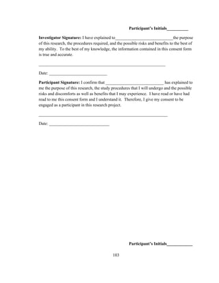 103
Participant’s Initials__________
Investigator Signature: I have explained to___________________________the purpose
of this research, the procedures required, and the possible risks and benefits to the best of
my ability. To the best of my knowledge, the information contained in this consent form
is true and accurate.
___________________________________________________________
Date: ___________________________
Participant Signature: I confirm that ___________________________ has explained to
me the purpose of this research, the study procedures that I will undergo and the possible
risks and discomforts as well as benefits that I may experience. I have read or have had
read to me this consent form and I understand it. Therefore, I give my consent to be
engaged as a participant in this research project.
____________________________________________________________
Date: ____________________________
Participant’s Initials____________
 
