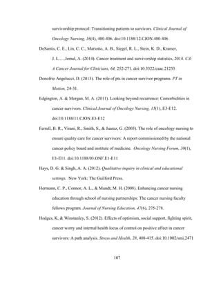 107
survivorship protocol: Transitioning patients to survivors. Clinical Journal of
Oncology Nursing, 16(4), 400-406. doi:10.1188/12.CJON.400-406
DeSantis, C. E., Lin, C. C., Mariotto, A. B., Siegel, R. L., Stein, K. D., Kramer,
J. L.….Jemal, A. (2014). Cancer treatment and survivorship statistics, 2014. CA:
A Cancer Journal for Clinicians, 64, 252-271. doi:10.3322/caac.21235
Donofrio Angelucci, D. (2013). The role of pts in cancer survivor programs. PT in
Motion, 24-31.
Edgington, A. & Morgan, M. A. (2011). Looking beyond recurrence: Comorbidities in
cancer survivors. Clinical Journal of Oncology Nursing, 15(1), E3-E12.
doi:10.1188/11.CJON.E3-E12
Ferrell, B. R., Virani, R., Smith, S., & Juarez, G. (2003). The role of oncology nursing to
ensure quality care for cancer survivors: A report commissioned by the national
cancer policy board and institute of medicine. Oncology Nursing Forum, 30(1),
E1-E11. doi:10.1188/03.ONF.E1-E11
Hays, D. G. & Singh, A. A. (2012). Qualitative inquiry in clinical and educational
settings. New York: The Guilford Press.
Hermann, C. P., Connor, A. L., & Mundt, M. H. (2008). Enhancing cancer nursing
education through school of nursing partnerships: The cancer nursing faculty
fellows program. Journal of Nursing Education, 47(6), 275-278.
Hodges, K, & Winstanley, S. (2012). Effects of optimism, social support, fighting spirit,
cancer worry and internal health locus of control on positive affect in cancer
survivors: A path analysis. Stress and Health, 28, 408-415. doi:10.1002/smi.2471
 