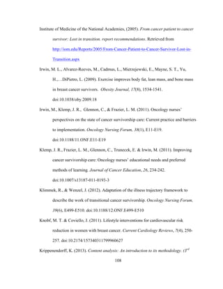 108
Institute of Medicine of the National Academies, (2005). From cancer patient to cancer
survivor: Lost in transition. report recommendations. Retrieved from
http://iom.edu/Reports/2005/From-Cancer-Patient-to-Cancer-Survivor-Lost-in-
Transition.aspx
Irwin, M. L., Alvarez-Reeves, M., Cadmus, L., Mierzejewski, E., Mayne, S. T., Yu,
H.,…DiPietro, L. (2009). Exercise improves body fat, lean mass, and bone mass
in breast cancer survivors. Obesity Journal, 17(8), 1534-1541.
doi:10.1038/oby.2009.18
Irwin, M., Klemp, J. R., Glennon, C., & Frazier, L. M. (2011). Oncology nurses’
perspectives on the state of cancer survivorship care: Current practice and barriers
to implementation. Oncology Nursing Forum, 38(1), E11-E19.
doi:10.1188/11.ONF.E11-E19
Klemp, J. R., Frazier, L. M., Glennon, C., Trunecek, E. & Irwin, M. (2011). Improving
cancer survivorship care: Oncology nurses’ educational needs and preferred
methods of learning. Journal of Cancer Education, 26, 234-242.
doi:10.1007/s13187-011-0193-3
Klimmek, R., & Wenzel, J. (2012). Adaptation of the illness trajectory framework to
describe the work of transitional cancer survivorship. Oncology Nursing Forum,
39(6), E499-E510. doi:10.1188/12.ONF.E499-E510
Knobf, M. T. & Coviello, J. (2011). Lifestyle interventions for cardiovascular risk
reduction in women with breast cancer. Current Cardiology Reviews, 7(4), 250-
257. doi:10.2174/157340311799960627
Krippenendorff, K. (2013). Content analysis: An introduction to its methodology. (3rd
 