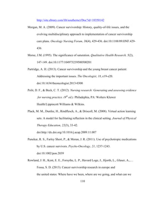 110
http://site.ebrary.com/lib/southernct/Doc?id=10350142
Morgan, M. A. (2009). Cancer survivorship: History, quality-of-life issues, and the
evolving multidisciplinary approach to implementation of cancer survivorship
care plans. Oncology Nursing Forum, 36(4), 429-436. doi:10.1188/09.ONF.429-
436
Morse, J.M. (1995). The significance of saturation. Qualitative Health Research, 5(2),
147-149. doi:10.1177/104973239500500201
Partridge, A. H. (2013). Cancer survivorship and the young breast cancer patient:
Addressing the important issues. The Oncologist, 18, e19-e20.
doi:10.1634/theoncologist.2013-0300
Polit, D. F., & Beck, C. T. (2012). Nursing research: Generating and assessing evidence
for nursing practice. (9th
ed.). Philadephia, PA: Wolters Kluwer
Health/Lippincott Williams & Wilkins.
Plack, M. M., Dunfee, H., Rindflesch, A., & Driscoll, M. (2008). Virtual action learning
sets: A model for facilitating reflection in the clinical setting. Journal of Physical
Therapy Education, 22(3), 33-42.
doi:http://dx.doi.org/10.1016/j.acap.2009.11.007
Punekar, R. S., Farley Short, P., & Moran, J. R. (2011). Use of psychotropic medications
by U.S. cancer survivors. Psycho-Oncology, 21, 1237-1243.
doi:10.1002/pon.2039
Rowland, J. H., Kent, E. E., Forsythe, L. P., Havard Loge, J., Hjorth, L., Glaser, A.,…
Fossa, S. D. (2013). Cancer survivorship research in europe and
the united states: Where have we been, where are we going, and what can we
 