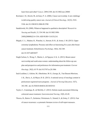 111
learn from each other? Cancer, 2094-2108. doi:10.1002/cncr.28060
Rowland, J. H., Hewitt, M., & Ganz, P. A. (2006). Cancer survivorship: A new challenge
in delivering quality cancer care. Journal of Clinical Oncology, 24(32), 5101-
5104. doi:10.1200/JCO.2006.09.2700
Sandelowski, M. (2000). Whatever happened to qualitative description? Research in
Nursing and Health, 23, 334-340. doi:10.1002/1098-
240X(200008)23:4<334::AID-NUR9>3.0.CO;2-G
Shigaki, C. L., Madsen, R., Wanchai, A., Stewart, B. R., & Armer, J. M. (2013). Upper
extremity lymphedema: Presence and effect on functioning five years after breast
cancer treatment. Rehabilitation Psychology, 58(4), 342-349.
doi:10.1037/a0034657
Singh-Carlson, S., Wong, F., Martin, L., & Nguyen, S. K. A. (2013). Breast cancer
survivorship and south asian women: understanding about the follow-up care
plan and perspectives and preferences for information post treatment. Current
Oncology, 20(2), 63-79. doi:10.3747/co.20.1066
Such Lockhart, J., Galioto, M., Oberleitner, M. G., George, K., Van Deusen-Morrison,
J. K., Davis, A., & Mayer, D. K. (2013). A national survey of oncology content in
prelicensure registered nurse programs. Journal of Nursing Education, 52(7),
383-390. doi:10.3928/01484834-20130529-01
Taylor, C., Cummings, R., & McGilly, C. (2012). Holistic needs assessment following
colorectal cancer treatment. Gastrointestinal Nursing, 10(9), 42-49.
Thewes, B., Butow, P., Zachariae, Christensen, S., Simard, S., & Gotay, C. (2012). Fear
of cancer recurrence: a systematic literature review of self-report measures.
 