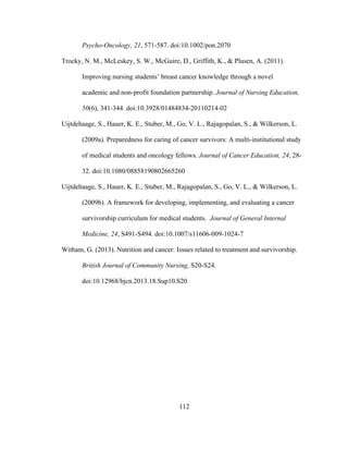 112
Psycho-Oncology, 21, 571-587. doi:10.1002/pon.2070
Trocky, N. M., McLeskey, S. W., McGuire, D., Griffith, K., & Plusen, A. (2011).
Improving nursing students’ breast cancer knowledge through a novel
academic and non-profit foundation partnership. Journal of Nursing Education,
50(6), 341-344. doi:10.3928/01484834-20110214-02
Uijtdehaage, S., Hauer, K. E., Stuber, M., Go, V. L., Rajagopalan, S., & Wilkerson, L.
(2009a). Preparedness for caring of cancer survivors: A multi-institutional study
of medical students and oncology fellows. Journal of Cancer Education, 24, 28-
32. doi:10.1080/08858190802665260
Uijtdehaage, S., Hauer, K. E., Stuber, M., Rajagopalan, S., Go, V. L., & Wilkerson, L.
(2009b). A framework for developing, implementing, and evaluating a cancer
survivorship curriculum for medical students. Journal of General Internal
Medicine, 24, S491-S494. doi:10.1007/s11606-009-1024-7
Witham, G. (2013). Nutrition and cancer: Issues related to treatment and survivorship.
British Journal of Community Nursing, S20-S24.
doi:10.12968/bjcn.2013.18.Sup10.S20
 