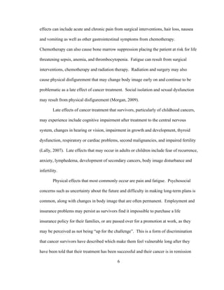 6
effects can include acute and chronic pain from surgical interventions, hair loss, nausea
and vomiting as well as other gastrointestinal symptoms from chemotherapy.
Chemotherapy can also cause bone marrow suppression placing the patient at risk for life
threatening sepsis, anemia, and thrombocytopenia. Fatigue can result from surgical
interventions, chemotherapy and radiation therapy. Radiation and surgery may also
cause physical disfigurement that may change body image early on and continue to be
problematic as a late effect of cancer treatment. Social isolation and sexual dysfunction
may result from physical disfigurement (Morgan, 2009).
Late effects of cancer treatment that survivors, particularly of childhood cancers,
may experience include cognitive impairment after treatment to the central nervous
system, changes in hearing or vision, impairment in growth and development, thyroid
dysfunction, respiratory or cardiac problems, second malignancies, and impaired fertility
(Lally, 2007). Late effects that may occur in adults or children include fear of recurrence,
anxiety, lymphedema, development of secondary cancers, body image disturbance and
infertility.
Physical effects that most commonly occur are pain and fatigue. Psychosocial
concerns such as uncertainty about the future and difficulty in making long-term plans is
common, along with changes in body image that are often permanent. Employment and
insurance problems may persist as survivors find it impossible to purchase a life
insurance policy for their families, or are passed over for a promotion at work, as they
may be perceived as not being “up for the challenge”. This is a form of discrimination
that cancer survivors have described which make them feel vulnerable long after they
have been told that their treatment has been successful and their cancer is in remission
 