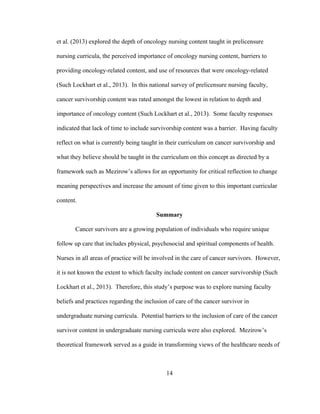 14
et al. (2013) explored the depth of oncology nursing content taught in prelicensure
nursing curricula, the perceived importance of oncology nursing content, barriers to
providing oncology-related content, and use of resources that were oncology-related
(Such Lockhart et al., 2013). In this national survey of prelicensure nursing faculty,
cancer survivorship content was rated amongst the lowest in relation to depth and
importance of oncology content (Such Lockhart et al., 2013). Some faculty responses
indicated that lack of time to include survivorship content was a barrier. Having faculty
reflect on what is currently being taught in their curriculum on cancer survivorship and
what they believe should be taught in the curriculum on this concept as directed by a
framework such as Mezirow’s allows for an opportunity for critical reflection to change
meaning perspectives and increase the amount of time given to this important curricular
content.
Summary
Cancer survivors are a growing population of individuals who require unique
follow up care that includes physical, psychosocial and spiritual components of health.
Nurses in all areas of practice will be involved in the care of cancer survivors. However,
it is not known the extent to which faculty include content on cancer survivorship (Such
Lockhart et al., 2013). Therefore, this study’s purpose was to explore nursing faculty
beliefs and practices regarding the inclusion of care of the cancer survivor in
undergraduate nursing curricula. Potential barriers to the inclusion of care of the cancer
survivor content in undergraduate nursing curricula were also explored. Mezirow’s
theoretical framework served as a guide in transforming views of the healthcare needs of
 