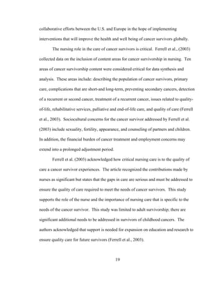 19
collaborative efforts between the U.S. and Europe in the hope of implementing
interventions that will improve the health and well being of cancer survivors globally.
The nursing role in the care of cancer survivors is critical. Ferrell et al., (2003)
collected data on the inclusion of content areas for cancer survivorship in nursing. Ten
areas of cancer survivorship content were considered critical for data synthesis and
analysis. These areas include: describing the population of cancer survivors, primary
care, complications that are short-and long-term, preventing secondary cancers, detection
of a recurrent or second cancer, treatment of a recurrent cancer, issues related to quality-
of-life, rehabilitative services, palliative and end-of-life care, and quality of care (Ferrell
et al., 2003). Sociocultural concerns for the cancer survivor addressed by Ferrell et al.
(2003) include sexuality, fertility, appearance, and counseling of partners and children.
In addition, the financial burden of cancer treatment and employment concerns may
extend into a prolonged adjustment period.
Ferrell et al. (2003) acknowledged how critical nursing care is to the quality of
care a cancer survivor experiences. The article recognized the contributions made by
nurses as significant but states that the gaps in care are serious and must be addressed to
ensure the quality of care required to meet the needs of cancer survivors. This study
supports the role of the nurse and the importance of nursing care that is specific to the
needs of the cancer survivor. This study was limited to adult survivorship; there are
significant additional needs to be addressed in survivors of childhood cancers. The
authors acknowledged that support is needed for expansion on education and research to
ensure quality care for future survivors (Ferrell et al., 2003).
 