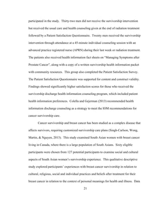 21
participated in the study. Thirty-two men did not receive the survivorship intervention
but received the usual care and health counseling given at the end of radiation treatment
followed by a Patient Satisfaction Questionnaire. Twenty men received the survivorship
intervention through attendance at a 45-minute individual counseling session with an
advanced practice registered nurse (APRN) during their last week or radiation treatment.
The patients also received health information fact sheets on “Managing Symptoms after
Prostate Cancer”, along with a copy of a written survivorship health information packet
with community resources. This group also completed the Patient Satisfaction Survey.
The Patient Satisfaction Questionnaire was supported for content and construct validity.
Findings showed significantly higher satisfaction scores for those who received the
survivorship discharge health information counseling program, which included patient
health information preferences. Colella and Gejerman (2013) recommended health
information discharge counseling as a strategy to meet the IOM recommendations for
cancer survivorship care.
Cancer survivorship and breast cancer has been studied as a complex disease that
affects survivors, requiring customized survivorship care plans (Singh-Carlson, Wong,
Martin, & Nguyen, 2013). This study examined South Asian women with breast cancer
living in Canada, where there is a large population of South Asians. Sixty eligible
participants were chosen from 127 potential participants to examine social and cultural
aspects of South Asian women’s survivorship experience. This qualitative descriptive
study explored participants’ experiences with breast cancer survivorship in relation to
cultural, religious, social and individual practices and beliefs after treatment for their
breast cancer in relation to the context of personal meanings for health and illness. Data
 