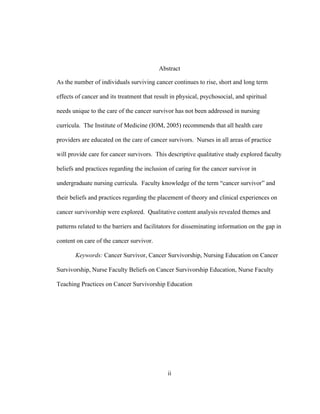 ii
Abstract
As the number of individuals surviving cancer continues to rise, short and long term
effects of cancer and its treatment that result in physical, psychosocial, and spiritual
needs unique to the care of the cancer survivor has not been addressed in nursing
curricula. The Institute of Medicine (IOM, 2005) recommends that all health care
providers are educated on the care of cancer survivors. Nurses in all areas of practice
will provide care for cancer survivors. This descriptive qualitative study explored faculty
beliefs and practices regarding the inclusion of caring for the cancer survivor in
undergraduate nursing curricula. Faculty knowledge of the term “cancer survivor” and
their beliefs and practices regarding the placement of theory and clinical experiences on
cancer survivorship were explored. Qualitative content analysis revealed themes and
patterns related to the barriers and facilitators for disseminating information on the gap in
content on care of the cancer survivor.
Keywords: Cancer Survivor, Cancer Survivorship, Nursing Education on Cancer
Survivorship, Nurse Faculty Beliefs on Cancer Survivorship Education, Nurse Faculty
Teaching Practices on Cancer Survivorship Education
 
