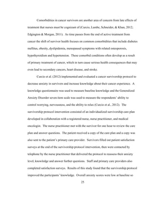 25
Comorbidities in cancer survivors are another area of concern from late effects of
treatment that nurses must be cognizant of (Curcio, Lambe, Schneider, & Khan, 2012;
Edgington & Morgan, 2011). As time passes from the end of active treatment from
cancer the shift of survivor health focuses on common comorbidities that include diabetes
mellitus, obesity, dyslipidemia, menopausal symptoms with related osteoporosis,
hypothyroidism and hypertension. These comorbid conditions often develop as a result
of primary treatment of cancer, which in turn cause serious health consequences that may
even lead to secondary cancers, heart disease, and stroke.
Curcio et al. (2012) implemented and evaluated a cancer survivorship protocol to
decrease anxiety in survivors and increase knowledge about their cancer experience. A
knowledge questionnaire was used to measure baseline knowledge and the Generalized
Anxiety Disorder seven-item scale was used to measure the respondents’ ability to
control worrying, nervousness, and the ability to relax (Curcio et al., 2012). The
survivorship protocol intervention consisted of an individualized survivorship care plan
developed in collaboration with a registered nurse, nurse practitioner, and medical
oncologist. The nurse practitioner met with the survivor for one hour to review the care
plan and answer questions. The patient received a copy of the care plan and a copy was
also sent to the patient’s primary care provider. Survivors filled out patient satisfaction
surveys at the end of the survivorship protocol intervention, then were contacted by
telephone by the nurse practitioner that delivered the protocol to reassess their anxiety
level, knowledge and answer further questions. Staff and primary care providers also
completed satisfaction surveys. Results of this study found that the survivorship protocol
improved the participants’ knowledge. Overall anxiety scores were low at baseline so
 