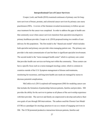 27
Interprofessional Care of Cancer Survivors
Cooper, Loeb, and Smith (2010) examined continuum of primary care for long-
term survivors of breast, prostate, and colorectal cancer survivors by primary care nurse
practitioners (NPs). A review of the literature revealed inconsistency in follow-up care
once treatment for the cancer was completed. In order to address the gaps in health care
that commonly occur when cancer survivors transition from specialist (oncologist) to
primary healthcare provider, Cooper et al. (2010) proposed testing two models of care
delivery for this population. The first model is the “shared-care model” which includes
both specialist and primary care provider when managing patient care. The primary care
provider is the main communicator of care but there is significant specialist involvement.
The second model is the “nurse-managed health center” which is a primary care center
that provides health care services not being met within the community. These centers can
have a specific focus such as a nurse-managed oncology center, which is common in
countries outside of the U.S. Symptom management of disease and treatments,
monitoring for recurrence, and long-term health care needs are managed by nurses to
decrease potential complications.
McCorkle et al. (2011) explored self-management (SM) for modeling cancer care
that includes the formation of partnerships between patients, families and providers. SM
provides the ability for the survivor to partner at all phases of the survivorship experience
with their provider. The survivor and family are empowered to develop and achieve their
own goals of care through SM interventions. The authors used the Chronic Care Model
(CCM) as a paradigm for oncology practices to use as a means of engaging survivors in
SM. The CCM promoted productive interactions between patients, families and
 