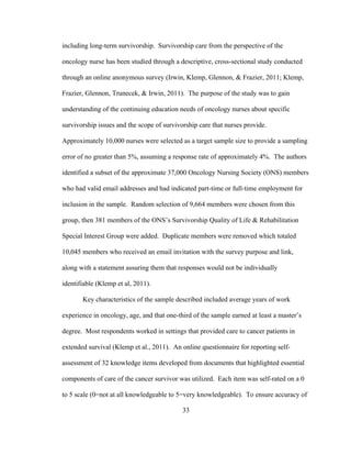 33
including long-term survivorship. Survivorship care from the perspective of the
oncology nurse has been studied through a descriptive, cross-sectional study conducted
through an online anonymous survey (Irwin, Klemp, Glennon, & Frazier, 2011; Klemp,
Frazier, Glennon, Trunecek, & Irwin, 2011). The purpose of the study was to gain
understanding of the continuing education needs of oncology nurses about specific
survivorship issues and the scope of survivorship care that nurses provide.
Approximately 10,000 nurses were selected as a target sample size to provide a sampling
error of no greater than 5%, assuming a response rate of approximately 4%. The authors
identified a subset of the approximate 37,000 Oncology Nursing Society (ONS) members
who had valid email addresses and had indicated part-time or full-time employment for
inclusion in the sample. Random selection of 9,664 members were chosen from this
group, then 381 members of the ONS’s Survivorship Quality of Life & Rehabilitation
Special Interest Group were added. Duplicate members were removed which totaled
10,045 members who received an email invitation with the survey purpose and link,
along with a statement assuring them that responses would not be individually
identifiable (Klemp et al, 2011).
Key characteristics of the sample described included average years of work
experience in oncology, age, and that one-third of the sample earned at least a master’s
degree. Most respondents worked in settings that provided care to cancer patients in
extended survival (Klemp et al., 2011). An online questionnaire for reporting self-
assessment of 32 knowledge items developed from documents that highlighted essential
components of care of the cancer survivor was utilized. Each item was self-rated on a 0
to 5 scale (0=not at all knowledgeable to 5=very knowledgeable). To ensure accuracy of
 