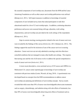 34
the essential components of survivorship care, documents from the IOM and the Lance
Armstrong Foundation as well as other cancer survivorship publications were utilized
(Klemp et al., 2011). Self-report measures in addition to knowledge of essential
components of care included survey items that asked participants to rank their
educational needs for a list of 12 survivorship topics. In addition, continuing education
preferences and access were assessed along with age, education, work setting
characteristics, and survivorship care provided in the work settings of the respondents
(Klemp et al., 2011).
Gaps in current oncology nursing practice related to the care of cancer survivors
were revealed by the findings of this survey (Irwin et al., 2011; Klemp et al., 2011). The
findings support the need for the inclusion of care of the cancer survivor in nursing
education. Cancer survivors are not only admitted to oncology units but often have
comorbid conditions that are managed in many other health care settings. This requires
that nursing care and the role of all nurses evolve to address the special comprehensive
needs of cancer survivors (Irwin et al., 2011).
A more recent descriptive, cross-sectional survey of 223 nurses and APRNs in a
Midwestern U.S. cancer center reported gaps in knowledge of survivorship care
consistent with previous studies (Lester, Wessels, & Jung, 2014). A questionnaire was
developed based on concepts from the IOM recommendations to address cancer
survivorship care planning and definitions of survivorship concepts. Survey results
revealed that while more than 50% of nurses were knowledgeable about acute treatments
such as surgery, chemotherapy, and radiation along with side effects of treatments; less
than 50% of nurses were knowledgeable about long term effects of treatment such as
 