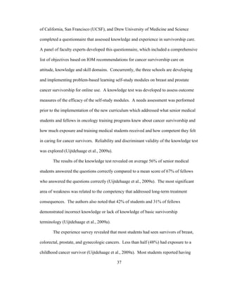 37
of California, San Francisco (UCSF), and Drew University of Medicine and Science
completed a questionnaire that assessed knowledge and experience in survivorship care.
A panel of faculty experts developed this questionnaire, which included a comprehensive
list of objectives based on IOM recommendations for cancer survivorship care on
attitude, knowledge and skill domains. Concurrently, the three schools are developing
and implementing problem-based learning self-study modules on breast and prostate
cancer survivorship for online use. A knowledge test was developed to assess outcome
measures of the efficacy of the self-study modules. A needs assessment was performed
prior to the implementation of the new curriculum which addressed what senior medical
students and fellows in oncology training programs knew about cancer survivorship and
how much exposure and training medical students received and how competent they felt
in caring for cancer survivors. Reliability and discriminant validity of the knowledge test
was explored (Uijtdehaage et al., 2009a).
The results of the knowledge test revealed on average 56% of senior medical
students answered the questions correctly compared to a mean score of 67% of fellows
who answered the questions correctly (Uijtdehaage et al., 2009a). The most significant
area of weakness was related to the competency that addressed long-term treatment
consequences. The authors also noted that 42% of students and 31% of fellows
demonstrated incorrect knowledge or lack of knowledge of basic survivorship
terminology (Uijtdehaage et al., 2009a).
The experience survey revealed that most students had seen survivors of breast,
colorectal, prostate, and gynecologic cancers. Less than half (48%) had exposure to a
childhood cancer survivor (Uijtdehaage et al., 2009a). Most students reported having
 