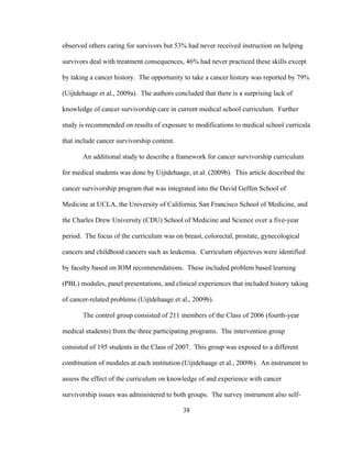 38
observed others caring for survivors but 53% had never received instruction on helping
survivors deal with treatment consequences, 46% had never practiced these skills except
by taking a cancer history. The opportunity to take a cancer history was reported by 79%
(Uijtdehaage et al., 2009a). The authors concluded that there is a surprising lack of
knowledge of cancer survivorship care in current medical school curriculum. Further
study is recommended on results of exposure to modifications to medical school curricula
that include cancer survivorship content.
An additional study to describe a framework for cancer survivorship curriculum
for medical students was done by Uijtdehaage, et al. (2009b). This article described the
cancer survivorship program that was integrated into the David Geffen School of
Medicine at UCLA, the University of California, San Francisco School of Medicine, and
the Charles Drew University (CDU) School of Medicine and Science over a five-year
period. The focus of the curriculum was on breast, colorectal, prostate, gynecological
cancers and childhood cancers such as leukemia. Curriculum objectives were identified
by faculty based on IOM recommendations. These included problem based learning
(PBL) modules, panel presentations, and clinical experiences that included history taking
of cancer-related problems (Uijtdehaage et al., 2009b).
The control group consisted of 211 members of the Class of 2006 (fourth-year
medical students) from the three participating programs. The intervention group
consisted of 195 students in the Class of 2007. This group was exposed to a different
combination of modules at each institution (Uijtdehaage et al., 2009b). An instrument to
assess the effect of the curriculum on knowledge of and experience with cancer
survivorship issues was administered to both groups. The survey instrument also self-
 