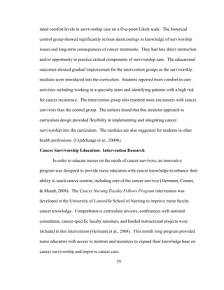 39
rated comfort levels in survivorship care on a five-point Likert scale. The historical
control group showed significantly serious shortcomings in knowledge of survivorship
issues and long-term consequences of cancer treatments. They had less direct instruction
and/or opportunity to practice critical components of survivorship care. The educational
outcomes showed gradual improvement for the intervention groups as the survivorship
modules were introduced into the curriculum. Students reported more comfort in care
activities including working in a specialty team and identifying patients with a high risk
for cancer recurrence. The intervention group also reported more encounters with cancer
survivors than the control group. The authors found that this modular approach to
curriculum design provided flexibility in implementing and integrating cancer
survivorship into the curriculum. The modules are also suggested for students in other
health professions (Uijtdehaage et al., 2009b).
Cancer Survivorship Education: Intervention Research
In order to educate nurses on the needs of cancer survivors, an innovative
program was designed to provide nurse educators with cancer knowledge to enhance their
ability to teach cancer content, including care of the cancer survivor (Hermann, Conner,
& Mundt, 2008). The Cancer Nursing Faculty Fellows Program intervention was
developed at the University of Louisville School of Nursing to improve nurse faculty
cancer knowledge. Comprehensive curriculum reviews, conferences with national
consultants, cancer-specific faculty seminars, and funded instructional projects were
included in this intervention (Hermann et al., 2008). This month long program provided
nurse educators with access to mentors and resources to expand their knowledge base on
cancer survivorship and improve cancer care.
 