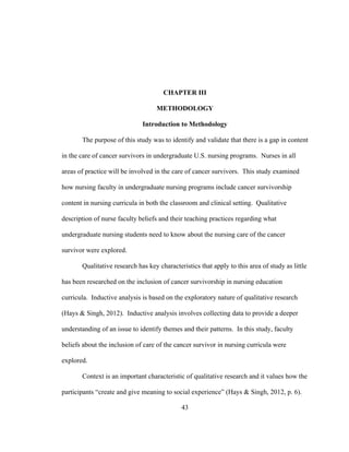 43
CHAPTER III
METHODOLOGY
Introduction to Methodology
The purpose of this study was to identify and validate that there is a gap in content
in the care of cancer survivors in undergraduate U.S. nursing programs. Nurses in all
areas of practice will be involved in the care of cancer survivors. This study examined
how nursing faculty in undergraduate nursing programs include cancer survivorship
content in nursing curricula in both the classroom and clinical setting. Qualitative
description of nurse faculty beliefs and their teaching practices regarding what
undergraduate nursing students need to know about the nursing care of the cancer
survivor were explored.
Qualitative research has key characteristics that apply to this area of study as little
has been researched on the inclusion of cancer survivorship in nursing education
curricula. Inductive analysis is based on the exploratory nature of qualitative research
(Hays & Singh, 2012). Inductive analysis involves collecting data to provide a deeper
understanding of an issue to identify themes and their patterns. In this study, faculty
beliefs about the inclusion of care of the cancer survivor in nursing curricula were
explored.
Context is an important characteristic of qualitative research and it values how the
participants “create and give meaning to social experience” (Hays & Singh, 2012, p. 6).
 