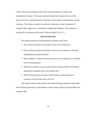 44
Context allows the researcher to look at the research problem in a holistic and
comprehensive manner. This study examined whether the concept of the care of the
cancer survivor is valued by faculty as necessary in the context of undergraduate nursing
education. This relates to another characteristic of qualitative study, humanness of
research, where subjectivity is considered a strength and challenge. The researcher is
considered “an instrument of the study” (Hays & Singh, 2012, p. 7).
Research Questions
The research questions for this qualitative descriptive study were:
1. How do faculty describe the concept of cancer survivorship care?
2. How do faculty describe the inclusion of cancer survivorship care within the
undergraduate nursing curriculum?
3. What academic or clinical literature about cancer survivorship care is included
in the nursing program?
4. What types of clinical sites are used to provide nursing students with learning
opportunities regarding cancer survivorship care?
5. What do faculty believe are barriers and facilitators to the inclusion of
curriculum on care of the cancer survivor?
This chapter contains a description of the research design, population and sample,
data collection and analysis, trustworthiness criteria, human subjects protection/IRB, and
storage of data.
 