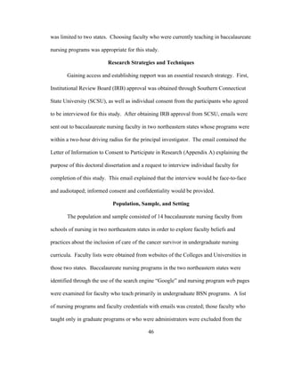 46
was limited to two states. Choosing faculty who were currently teaching in baccalaureate
nursing programs was appropriate for this study.
Research Strategies and Techniques
Gaining access and establishing rapport was an essential research strategy. First,
Institutional Review Board (IRB) approval was obtained through Southern Connecticut
State University (SCSU), as well as individual consent from the participants who agreed
to be interviewed for this study. After obtaining IRB approval from SCSU, emails were
sent out to baccalaureate nursing faculty in two northeastern states whose programs were
within a two-hour driving radius for the principal investigator. The email contained the
Letter of Information to Consent to Participate in Research (Appendix A) explaining the
purpose of this doctoral dissertation and a request to interview individual faculty for
completion of this study. This email explained that the interview would be face-to-face
and audiotaped; informed consent and confidentiality would be provided.
Population, Sample, and Setting
The population and sample consisted of 14 baccalaureate nursing faculty from
schools of nursing in two northeastern states in order to explore faculty beliefs and
practices about the inclusion of care of the cancer survivor in undergraduate nursing
curricula. Faculty lists were obtained from websites of the Colleges and Universities in
those two states. Baccalaureate nursing programs in the two northeastern states were
identified through the use of the search engine “Google” and nursing program web pages
were examined for faculty who teach primarily in undergraduate BSN programs. A list
of nursing programs and faculty credentials with emails was created; those faculty who
taught only in graduate programs or who were administrators were excluded from the
 