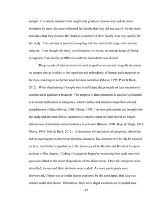 47
sample. If a faculty member who taught only graduate courses received an email
invitation by error, the email informed the faculty that they did not qualify for the study
and asked that they forward the email to a member of their faculty who may qualify for
the study. This attempt at snowball sampling did not result in the acquisition of new
subjects. Even though this study was limited to two states, an attempt to get differing
viewpoints from faculty at different academic institutions was desired.
The principle of data saturation is used in qualitative research to guide decisions
on sample size as it refers to the repetition and redundancy of themes and categories in
the data, resulting in no further need for data collection (Morse, 1995; Polit & Beck,
2012). When determining if sample size is sufficient, the principle of data saturation is
considered in qualitative research. The purpose of data saturation in qualitative research
is to ensure replication in categories, which verifies and ensures comprehension and
completeness of data (Bowen, 2008; Morse, 1995). As new participants are brought into
the study and are interviewed, saturation is reached when the interviewer no longer
obtains new information and redundancy is achieved (Bowen, 2008; Hays & Singh, 2012;
Morse, 1995; Polit & Beck, 2012). A discussion of replication of categories, which has
led the investigator to determine that data saturation has occurred will briefly be touched
on here, and further expanded on in the Summary of the Results and Detailed Analysis
sections of this chapter. Coding of categories began by examining how each interview
question related to the research questions of this dissertation. Once the categories were
identified, themes and their attributes were coded. As more participants were
interviewed, if there was a similar theme expressed by the participant, that data was
entered under that theme. Oftentimes, there were slight variations or expanded data,
 