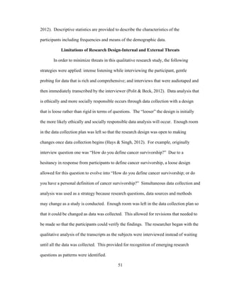 51
2012). Descriptive statistics are provided to describe the characteristics of the
participants including frequencies and means of the demographic data.
Limitations of Research Design-Internal and External Threats
In order to minimize threats in this qualitative research study, the following
strategies were applied: intense listening while interviewing the participant, gentle
probing for data that is rich and comprehensive; and interviews that were audiotaped and
then immediately transcribed by the interviewer (Polit & Beck, 2012). Data analysis that
is ethically and more socially responsible occurs through data collection with a design
that is loose rather than rigid in terms of questions. The “looser” the design is initially
the more likely ethically and socially responsible data analysis will occur. Enough room
in the data collection plan was left so that the research design was open to making
changes once data collection begins (Hays & Singh, 2012). For example, originally
interview question one was “How do you define cancer survivorship?” Due to a
hesitancy in response from participants to define cancer survivorship, a loose design
allowed for this question to evolve into “How do you define cancer survivorship; or do
you have a personal definition of cancer survivorship?” Simultaneous data collection and
analysis was used as a strategy because research questions, data sources and methods
may change as a study is conducted. Enough room was left in the data collection plan so
that it could be changed as data was collected. This allowed for revisions that needed to
be made so that the participants could verify the findings. The researcher began with the
qualitative analysis of the transcripts as the subjects were interviewed instead of waiting
until all the data was collected. This provided for recognition of emerging research
questions as patterns were identified.
 