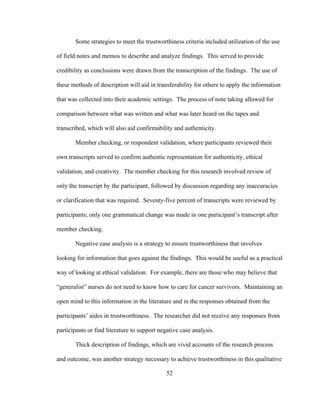 52
Some strategies to meet the trustworthiness criteria included utilization of the use
of field notes and memos to describe and analyze findings. This served to provide
credibility as conclusions were drawn from the transcription of the findings. The use of
these methods of description will aid in transferability for others to apply the information
that was collected into their academic settings. The process of note taking allowed for
comparison between what was written and what was later heard on the tapes and
transcribed, which will also aid confirmability and authenticity.
Member checking, or respondent validation, where participants reviewed their
own transcripts served to confirm authentic representation for authenticity, ethical
validation, and creativity. The member checking for this research involved review of
only the transcript by the participant, followed by discussion regarding any inaccuracies
or clarification that was required. Seventy-five percent of transcripts were reviewed by
participants; only one grammatical change was made in one participant’s transcript after
member checking.
Negative case analysis is a strategy to ensure trustworthiness that involves
looking for information that goes against the findings. This would be useful as a practical
way of looking at ethical validation. For example, there are those who may believe that
“generalist” nurses do not need to know how to care for cancer survivors. Maintaining an
open mind to this information in the literature and in the responses obtained from the
participants’ aides in trustworthiness. The researcher did not receive any responses from
participants or find literature to support negative case analysis.
Thick description of findings, which are vivid accounts of the research process
and outcome, was another strategy necessary to achieve trustworthiness in this qualitative
 