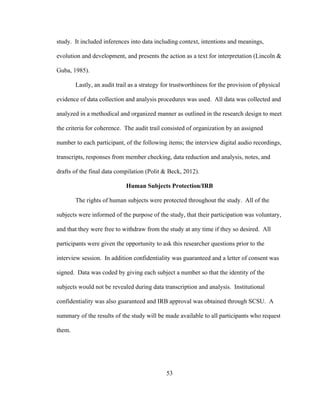 53
study. It included inferences into data including context, intentions and meanings,
evolution and development, and presents the action as a text for interpretation (Lincoln &
Guba, 1985).
Lastly, an audit trail as a strategy for trustworthiness for the provision of physical
evidence of data collection and analysis procedures was used. All data was collected and
analyzed in a methodical and organized manner as outlined in the research design to meet
the criteria for coherence. The audit trail consisted of organization by an assigned
number to each participant, of the following items; the interview digital audio recordings,
transcripts, responses from member checking, data reduction and analysis, notes, and
drafts of the final data compilation (Polit & Beck, 2012).
Human Subjects Protection/IRB
The rights of human subjects were protected throughout the study. All of the
subjects were informed of the purpose of the study, that their participation was voluntary,
and that they were free to withdraw from the study at any time if they so desired. All
participants were given the opportunity to ask this researcher questions prior to the
interview session. In addition confidentiality was guaranteed and a letter of consent was
signed. Data was coded by giving each subject a number so that the identity of the
subjects would not be revealed during data transcription and analysis. Institutional
confidentiality was also guaranteed and IRB approval was obtained through SCSU. A
summary of the results of the study will be made available to all participants who request
them.
 