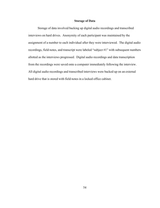 54
Storage of Data
Storage of data involved backing up digital audio recordings and transcribed
interviews on hard drives. Anonymity of each participant was maintained by the
assignment of a number to each individual after they were interviewed. The digital audio
recordings, field notes, and transcript were labeled “subject #1” with subsequent numbers
allotted as the interviews progressed. Digital audio recordings and data transcription
from the recordings were saved onto a computer immediately following the interview.
All digital audio recordings and transcribed interviews were backed up on an external
hard drive that is stored with field notes in a locked office cabinet.
 