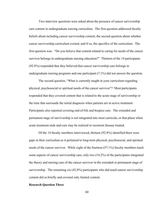 60
Two interview questions were asked about the presence of cancer survivorship
care content in undergraduate nursing curriculum. The first question addressed faculty
beliefs about including cancer survivorship content; the second question about whether
cancer survivorship curriculum existed, and if so, the specifics of the curriculum. The
first question was: “Do you believe that content related to caring for needs of the cancer
survivor belongs in undergraduate nursing education?” Thirteen of the 14 participants
(92.8%) responded that they believed that cancer survivorship care belongs in
undergraduate nursing programs and one participant (7.1%) did not answer the question.
The second question, “What is currently taught in your curriculum regarding
physical, psychosocial or spiritual needs of the cancer survivor”? Most participants
responded that they covered content that is related to the acute stage of survivorship or
the time that surrounds the initial diagnosis when patients are in active treatment.
Participants also reported covering end-of-life and hospice care. The extended and
permanent stage of survivorship is not integrated into most curricula, or that phase when
acute treatment ends and cure may be realized or recurrent disease treated.
Of the 14 faculty members interviewed, thirteen (92.8%) identified there were
gaps in their curriculum as it pertained to long-term physical, psychosocial, and spiritual
needs of the cancer survivor. While eight of the fourteen (57.1%) faculty members teach
some aspects of cancer survivorship care, only two (14.2%) of the participants integrated
the theory and nursing care of the cancer survivor in the extended or permanent stage of
survivorship. The remaining six (42.8%) participants who did teach cancer survivorship
content did so briefly and covered only limited content.
Research Question Three
 