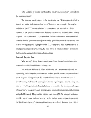 61
What academic or clinical literature about cancer survivorship care is included in
the nursing program?
The interview question asked by the investigator was “Do you assign textbook or
journal articles for students to read on care of the cancer survivor topics that may be
included on tests?” Three participants (21.4%) reported that academic or clinical
literature or test questions on cancer survivorship care were not included in their nursing
program. Three participants (21.4%) included a limited amount of academic or clinical
literature and test questions or essay/short answer questions on cancer survivorship care
in their nursing program. Eight participants (57.1%) reported there might be articles in
other courses on cancer survivorship, but if so, it was an extremely limited content area
that was not discussed in their curriculum meetings.
Research Question Four
What types of clinical sites are used to provide nursing students with learning
opportunities regarding cancer survivorship care?
The interview probe asked by the investigator was “Describe the inpatient and
community clinical experiences where your students provide care for cancer survivors.”
While only five participants (35.7%) stated that there were no clinical sites used to
provide nursing students with learning opportunities regarding cancer survivorship care,
only two (14.2%) participants described clinical opportunities that encompass all stages
of cancer survivorship care (acute treatment, post-treatment management, palliative care
and end-of-life care). The rest of the clinical experiences (50.1%) are opportunities to
provide care for cancer patients, however, faculty had not set-up the experiences using
the definition or theory of cancer survivorship care beforehand. Because these clinical
 