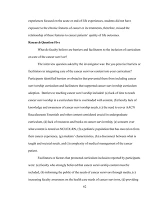 62
experiences focused on the acute or end-of-life experiences, students did not have
exposure to the chronic features of cancer or its treatments, therefore, missed the
relationship of these features to cancer patients’ quality of life outcomes.
Research Question Five
What do faculty believe are barriers and facilitators to the inclusion of curriculum
on care of the cancer survivor?
The interview question asked by the investigator was: Do you perceive barriers or
facilitators in integrating care of the cancer survivor content into your curriculum?
Participants identified barriers or obstacles that prevented them from including cancer
survivorship curriculum and facilitators that supported cancer survivorship curriculum
adoption. Barriers to teaching cancer survivorship included: (a) lack of time to teach
cancer survivorship in a curriculum that is overloaded with content, (b) faculty lack of
knowledge and awareness of cancer survivorship needs, (c) the need to cover AACN
Baccalaureate Essentials and other content considered crucial in undergraduate
curriculum, (d) lack of resources and books on cancer survivorship, (e) concern over
what content is tested on NCLEX-RN, (f) a pediatric population that has moved on from
their cancer experience, (g) students’ characteristics, (h) a disconnect between what is
taught and societal needs, and (i) complexity of medical management of the cancer
patient.
Facilitators or factors that promoted curriculum inclusion reported by participants
were: (a) faculty who strongly believed that cancer survivorship content must be
included, (b) informing the public of the needs of cancer survivors through media, (c)
increasing faculty awareness on the health care needs of cancer survivors, (d) providing
 