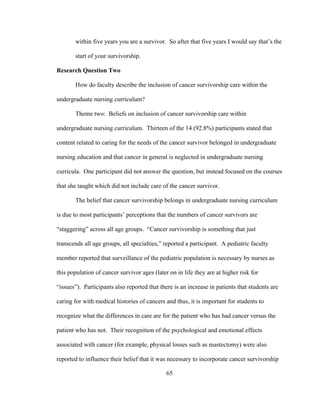 65
within five years you are a survivor. So after that five years I would say that’s the
start of your survivorship.
Research Question Two
How do faculty describe the inclusion of cancer survivorship care within the
undergraduate nursing curriculum?
Theme two: Beliefs on inclusion of cancer survivorship care within
undergraduate nursing curriculum. Thirteen of the 14 (92.8%) participants stated that
content related to caring for the needs of the cancer survivor belonged in undergraduate
nursing education and that cancer in general is neglected in undergraduate nursing
curricula. One participant did not answer the question, but instead focused on the courses
that she taught which did not include care of the cancer survivor.
The belief that cancer survivorship belongs in undergraduate nursing curriculum
is due to most participants’ perceptions that the numbers of cancer survivors are
“staggering” across all age groups. “Cancer survivorship is something that just
transcends all age groups, all specialties,” reported a participant. A pediatric faculty
member reported that surveillance of the pediatric population is necessary by nurses as
this population of cancer survivor ages (later on in life they are at higher risk for
“issues”). Participants also reported that there is an increase in patients that students are
caring for with medical histories of cancers and thus, it is important for students to
recognize what the differences in care are for the patient who has had cancer versus the
patient who has not. Their recognition of the psychological and emotional effects
associated with cancer (for example, physical losses such as mastectomy) were also
reported to influence their belief that it was necessary to incorporate cancer survivorship
 