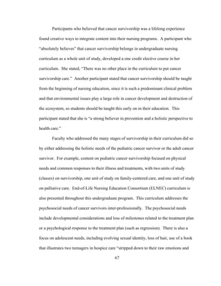 67
Participants who believed that cancer survivorship was a lifelong experience
found creative ways to integrate content into their nursing programs. A participant who
“absolutely believes” that cancer survivorship belongs in undergraduate nursing
curriculum as a whole unit of study, developed a one credit elective course in her
curriculum. She stated, “There was no other place in the curriculum to put cancer
survivorship care.” Another participant stated that cancer survivorship should be taught
from the beginning of nursing education, since it is such a predominant clinical problem
and that environmental issues play a large role in cancer development and destruction of
the ecosystem, so students should be taught this early on in their education. This
participant stated that she is “a strong believer in prevention and a holistic perspective to
health care.”
Faculty who addressed the many stages of survivorship in their curriculum did so
by either addressing the holistic needs of the pediatric cancer survivor or the adult cancer
survivor. For example, content on pediatric cancer survivorship focused on physical
needs and common responses to their illness and treatments, with two units of study
(classes) on survivorship, one unit of study on family-centered care, and one unit of study
on palliative care. End-of-Life Nursing Education Consortium (ELNEC) curriculum is
also presented throughout this undergraduate program. This curriculum addresses the
psychosocial needs of cancer survivors inter-professionally. The psychosocial needs
include developmental considerations and loss of milestones related to the treatment plan
or a psychological response to the treatment plan (such as regression). There is also a
focus on adolescent needs, including evolving sexual identity, loss of hair, use of a book
that illustrates two teenagers in hospice care “stripped down to their raw emotions and
 