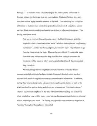 68
feelings.” The students attend a book reading by the author on two adolescents in
hospice who are not far in age from her own students. Student reflections have also
described student’s psychosocial response to the book. This university has a religious
affiliation, so students must complete a spiritual assessment on all care plans. Cancer
survivorship is also threaded throughout the curriculum in other nursing courses. This
faculty participant stated:
And just to close on the psychosocial piece, I feel that the students go to the
hospital for their clinical experience and it’s all about them right and “my learning
experience”…and the psychosocial piece, my students aren’t very different in age
from the characters in the book. They are between 19 and 21, not too far away
from their own adolescence that they faced but then seeing it now from the
perspective of the survivor who’s now hospitalized and has all these issues that
they care about.
Another participant who taught educational content on acute and chronic
management of physiological and psychological issues of the adult cancer survivor
adjusted their medical-surgical courses to accommodate this information. In addition,
during these courses there is also a discussion of psychological distress as well as the
whole needs of the patient during and after acute treatment and “life after treatment.”
There is a curriculum emphasis on the time between treatment ending and end-of-life
when people live very well for many years, but may have psychological distress, physical
effects, and unique care needs. The faculty participant focuses students on the patient’s
“journey” throughout these phases. She stated:
 
