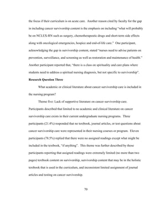 70
the focus if their curriculum is on acute care. Another reason cited by faculty for the gap
in including cancer survivorship content is the emphasis on including “what will probably
be on NCLEX-RN such as surgery, chemotherapeutic drugs and short-term side effects
along with oncological emergencies, hospice and end-of-life care.” One participant,
acknowledging the gap in survivorship content, stated “nurses need to advise patients on
prevention, surveillance, and screening as well as restoration and maintenance of health.”
Another participant reported that, “there is a class on spirituality and care plans where
students need to address a spiritual nursing diagnosis, but not specific to survivorship”.
Research Question Three
What academic or clinical literature about cancer survivorship care is included in
the nursing program?
Theme five: Lack of supportive literature on cancer survivorship care.
Participants described that limited to no academic and clinical literature on cancer
survivorship care exists in their current undergraduate nursing programs. Three
participants (21.4%) responded that no textbook, journal articles, or test questions about
cancer survivorship care were represented in their nursing courses or program. Eleven
participants (78.5%) replied that there were no assigned readings except what might be
included in the textbook, “if anything”. This theme was further described by those
participants reporting that assigned readings were extremely limited (no more than two
pages) textbook content on survivorship, survivorship content that may be in the holistic
textbook that is used in the curriculum, and inconsistent limited assignment of journal
articles and testing on cancer survivorship.
 