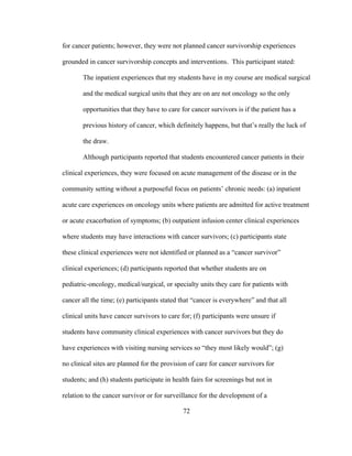 72
for cancer patients; however, they were not planned cancer survivorship experiences
grounded in cancer survivorship concepts and interventions. This participant stated:
The inpatient experiences that my students have in my course are medical surgical
and the medical surgical units that they are on are not oncology so the only
opportunities that they have to care for cancer survivors is if the patient has a
previous history of cancer, which definitely happens, but that’s really the luck of
the draw.
Although participants reported that students encountered cancer patients in their
clinical experiences, they were focused on acute management of the disease or in the
community setting without a purposeful focus on patients’ chronic needs: (a) inpatient
acute care experiences on oncology units where patients are admitted for active treatment
or acute exacerbation of symptoms; (b) outpatient infusion center clinical experiences
where students may have interactions with cancer survivors; (c) participants state
these clinical experiences were not identified or planned as a “cancer survivor”
clinical experiences; (d) participants reported that whether students are on
pediatric-oncology, medical/surgical, or specialty units they care for patients with
cancer all the time; (e) participants stated that “cancer is everywhere” and that all
clinical units have cancer survivors to care for; (f) participants were unsure if
students have community clinical experiences with cancer survivors but they do
have experiences with visiting nursing services so “they most likely would”; (g)
no clinical sites are planned for the provision of care for cancer survivors for
students; and (h) students participate in health fairs for screenings but not in
relation to the cancer survivor or for surveillance for the development of a
 