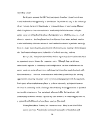 73
secondary cancer.
Participants revealed that 14.2% of participants described clinical experiences
where students had the opportunity to provide care for patients not only in the acute stage
of survivorship, but also in the extended or permanent stages of survivorship. Planned
clinical experiences that addressed cancer survivorship included students caring for
cancer survivors in the obstetric setting where patients have infertility issues as a result
of cancer treatment. Another planned survivorship experience was a pediatric rotation
where students may interact with cancer survivors in several areas: a pediatric oncology
floor in a major medical center, an outpatient infusion area, and meeting with the director
of a family-centered department for families of pediatric oncology patients.
Five (35.7%) participants reported no clinical experiences in which students have
an opportunity to provide care for cancer survivors. Although these participants
identified no inpatient or community clinical experiences for their students to care for
cancer survivors, some reference was made to caring for medical-surgical patients with
histories of cancer. However, no mention was made of the potential specific learning
opportunities on caring for cancer survivors for student engagement with those patients.
Participants whose students were placed in geriatric community settings or who were
involved in community health screenings did not identify these opportunities as potential
survivorship experiences. One participant, when probed by the investigator, did
acknowledge that there could be a possibility for a student to do something preventive if
a patient identified himself or herself as a survivor. She stated:
We might not know that they are cancer survivors. They’re not identified as
cancer survivors. We are in the community doing a lot of health fairs and
 