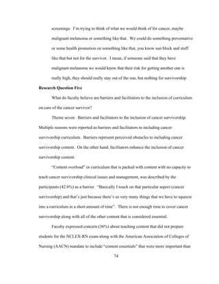 74
screenings. I’m trying to think of what we would think of for cancer, maybe
malignant melanoma or something like that. We could do something preventative
or some health promotion on something like that, you know sun block and stuff
like that but not for the survivor. I mean, if someone said that they have
malignant melanoma we would know that their risk for getting another one is
really high, they should really stay out of the sun, but nothing for survivorship.
Research Question Five
What do faculty believe are barriers and facilitators to the inclusion of curriculum
on care of the cancer survivor?
Theme seven: Barriers and facilitators to the inclusion of cancer survivorship.
Multiple reasons were reported as barriers and facilitators to including cancer
survivorship curriculum. Barriers represent perceived obstacles to including cancer
survivorship content. On the other hand, facilitators enhance the inclusion of cancer
survivorship content.
“Content overload” or curriculum that is packed with content with no capacity to
teach cancer survivorship clinical issues and management, was described by the
participants (42.8%) as a barrier. “Basically I touch on that particular aspect (cancer
survivorship) and that’s just because there’s so very many things that we have to squeeze
into a curriculum in a short amount of time”. There is not enough time to cover cancer
survivorship along with all of the other content that is considered essential.
Faculty expressed concern (36%) about teaching content that did not prepare
students for the NCLEX-RN exam along with the American Association of Colleges of
Nursing (AACN) mandate to include “content essentials” that were more important than
 