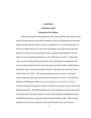 1
CHAPTER I
INTRODUCTION
Statement of the Problem
While more people are being diagnosed with cancer at earlier stages and surviving
cancer for longer periods of time than ever before, nurses are ill prepared to deal with the
unique concerns that cancer survivors face on a daily basis. It is estimated that there are
nearly 14.5 million cancer survivors in the United States who require follow-up for the
detection of recurrences and new primary tumors, diagnosis and treatment for the late
effects of cancer treatments (Chubak et al., 2012; DeSantis et al., 2014). Additionally,
cancer survivors require nursing interventions for the maintenance of appropriate self-
care for residual impairments that result from cancer treatments, address health problems
unrelated to cancer, and promote healthy behaviors, especially those that reduce cancer
risks (Chubak et al., 2012). This growing population of cancer survivors with their
unique health care needs must be addressed in the education of nurses. The Institute of
Medicine’s (IOM) report (2005) From Cancer Patient to Cancer Survivor: Lost in
Transition recognizes the need for research in care that is provided to cancer survivors by
health professionals. The IOM identified cancer survivorship care as content that should
be included in the education of nurses as well as other disciplines including physicians,
rehabilitation specialists, and psychosocial and mental health providers. Most nursing
students receive little or no education on the specific health care needs of cancer
 