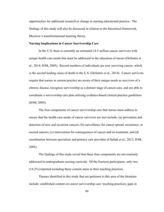 86
opportunities for additional research or change in nursing educational practice. The
findings of this study will also be discussed in relation to the theoretical framework,
Mezirow’s transformational learning theory.
Nursing Implications in Cancer Survivorship Care
In the U.S. there is currently an estimated 14.5 million cancer survivors with
unique health care needs that must be addressed in the education of nurses (DeSantis et
al., 2014; IOM, 2005). Record numbers of individuals are now surviving cancer, which
is the second leading cause of death in the U.S. (DeSantis et al., 2014). Cancer survivors
require that nurses in current practice are aware of their unique needs as survivors of a
chronic disease, recognize survivorship as a distinct stage of cancer care, and are able to
coordinate a survivorship care plan utilizing evidence-based clinical practice guidelines
(IOM, 2005).
The four components of cancer survivorship care that nurses must address to
ensure that the health care needs of cancer survivors are met include: (a) prevention and
detection of new and recurrent cancers; (b) surveillance for cancer spread, recurrence, or
second cancers; (c) intervention for consequences of cancer and its treatment; and (d)
coordination between specialists and primary care providers (Chubak et al., 2012; IOM,
2005).
The findings of this study reveal that these four components are not routinely
addressed in undergraduate nursing curricula. Of the fourteen participants, only two
(14.2%) reported including these content areas in their teaching practices.
Themes identified in this study that are pertinent to this area of the literature
include: established content on cancer survivorship care: teaching practices; gaps in
 