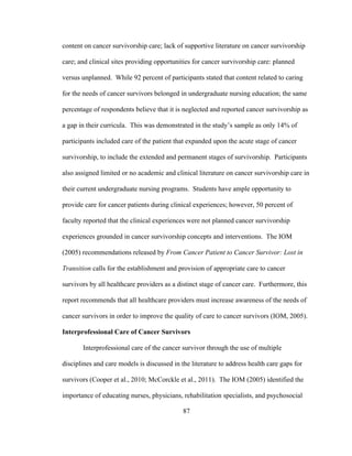 87
content on cancer survivorship care; lack of supportive literature on cancer survivorship
care; and clinical sites providing opportunities for cancer survivorship care: planned
versus unplanned. While 92 percent of participants stated that content related to caring
for the needs of cancer survivors belonged in undergraduate nursing education; the same
percentage of respondents believe that it is neglected and reported cancer survivorship as
a gap in their curricula. This was demonstrated in the study’s sample as only 14% of
participants included care of the patient that expanded upon the acute stage of cancer
survivorship, to include the extended and permanent stages of survivorship. Participants
also assigned limited or no academic and clinical literature on cancer survivorship care in
their current undergraduate nursing programs. Students have ample opportunity to
provide care for cancer patients during clinical experiences; however, 50 percent of
faculty reported that the clinical experiences were not planned cancer survivorship
experiences grounded in cancer survivorship concepts and interventions. The IOM
(2005) recommendations released by From Cancer Patient to Cancer Survivor: Lost in
Transition calls for the establishment and provision of appropriate care to cancer
survivors by all healthcare providers as a distinct stage of cancer care. Furthermore, this
report recommends that all healthcare providers must increase awareness of the needs of
cancer survivors in order to improve the quality of care to cancer survivors (IOM, 2005).
Interprofessional Care of Cancer Survivors
Interprofessional care of the cancer survivor through the use of multiple
disciplines and care models is discussed in the literature to address health care gaps for
survivors (Cooper et al., 2010; McCorckle et al., 2011). The IOM (2005) identified the
importance of educating nurses, physicians, rehabilitation specialists, and psychosocial
 