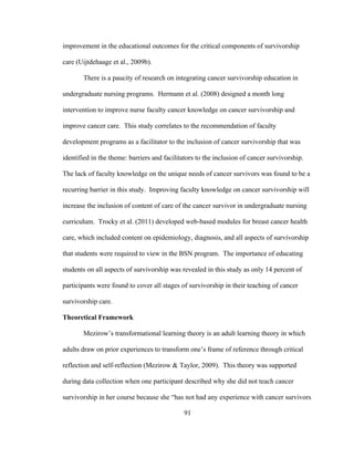 91
improvement in the educational outcomes for the critical components of survivorship
care (Uijtdehaage et al., 2009b).
There is a paucity of research on integrating cancer survivorship education in
undergraduate nursing programs. Hermann et al. (2008) designed a month long
intervention to improve nurse faculty cancer knowledge on cancer survivorship and
improve cancer care. This study correlates to the recommendation of faculty
development programs as a facilitator to the inclusion of cancer survivorship that was
identified in the theme: barriers and facilitators to the inclusion of cancer survivorship.
The lack of faculty knowledge on the unique needs of cancer survivors was found to be a
recurring barrier in this study. Improving faculty knowledge on cancer survivorship will
increase the inclusion of content of care of the cancer survivor in undergraduate nursing
curriculum. Trocky et al. (2011) developed web-based modules for breast cancer health
care, which included content on epidemiology, diagnosis, and all aspects of survivorship
that students were required to view in the BSN program. The importance of educating
students on all aspects of survivorship was revealed in this study as only 14 percent of
participants were found to cover all stages of survivorship in their teaching of cancer
survivorship care.
Theoretical Framework
Mezirow’s transformational learning theory is an adult learning theory in which
adults draw on prior experiences to transform one’s frame of reference through critical
reflection and self-reflection (Mezirow & Taylor, 2009). This theory was supported
during data collection when one participant described why she did not teach cancer
survivorship in her course because she “has not had any experience with cancer survivors
 