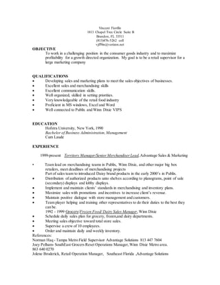 Vincent Fiorillo
1813 Chapel Tree Circle Suite B
Brandon, FL 33511
(813)476-5262 cell
vjff9in@verizon.net
OBJECTIVE
To work in a challenging position in the consumer goods industry and to maximize
profitability for a growth directed organization. My goal is to be a retail supervisor for a
large marketing company
QUALIFICATIONS
 Developing sales and marketing plans to meet the sales objectives of businesses.
 Excellent sales and merchandising skills
 Excellent communication skills.
 Well organized, skilled in setting priorities.
 Very knowledgeable of the retail food industry
 Proficient in MS windows, Excel and Word
 Well connected to Publix and Winn Dixie VIPS
EDUCATION
Hofstra University, New York, 1990
Bachelor of Business Administration,Management
Cum Laude
EXPERIENCE
1999-present Territory Manager/Senior Merchandiser Lead,Advantage Sales & Marketing
• Team lead on merchandising teams in Publix, Winn Dixie, and other major big box
retailers, meet deadlines of merchandising projects
Part of sales team to introduced Daisy brand products in the early 2000’s in Publix.
 Distribution of authorized products unto shelves according to planograms, point of sale
(secondary) displays and lobby displays.
 Implement and maintain clients’ standards in merchandising and inventory plans.
 Maximize sales with promotions and incentives to increase client’s revenue. 
 Maintain positive dialogue with store management and customers.
 Team player helping and training other representatives to do their duties to the best they
can be.
1992 - 1999 Grocery/Frozen Food/ Dairy Sales Manager,Winn Dixie
 Schedule daily sales plan for grocery, frozen,and dairy departments.
 Meeting sales objective toward total store sales.
 Supervise a crew of 10 employees.
 Order and maintain daily and weekly inventory.
References:
Norman Haq - Tampa Metro Field Supervisor Advantage Solutions 813 447 7604
Joey Pelham- SouthEast Grocers Reset Operations Manager,Winn Dixie Metro area.
863 640 0270
Jolene Broderick, Retail Operation Manager, Southeast Florida ,Advantage Solutions
 