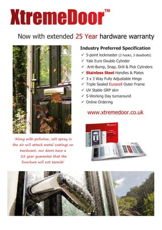 Now with extended 25 Year hardware warranty
‘Along with pollution, salt spray in
the air will attack metal coatings on
hardware, our doors have a
25 year guarantee that the
furniture will not tarnish’
Industry Preferred Specification
 5-point lockmaster (2 hooks, 3 deadbolts)
 Yale Euro Double Cylinder
 Anti-Bump, Snap, Drill & Pick Cylinders
 Stainless Steel Handles & Plates
 3 x 3 Way Fully Adjustable Hinge
 Triple Sealed Eurocell Outer Frame
 UV Stable GRP skin
 5-Working Day turnaround
 Online Ordering
www.xtremedoor.co.uk
 