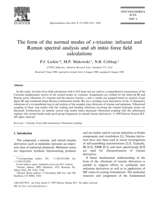 Spectrochimica Acta Part A 55 (1999) 1011–1020
The form of the normal modes of s-triazine: infrared and
Raman spectral analysis and ab initio force ﬁeld
calculations
P.J. Larkin *, M.P. Makowski 1
, N.B. Colthup 2
CYTEC Industries, Stamford Research Labs, Stamford, CT, USA
Received 9 June 1998; received in revised form 4 August 1998; accepted 4 August 1998
Abstract
In this study, ab initio force ﬁeld calculations with 6-31G basis sets are used in a comprehensive examination of the
Cartesian displacement vectors of the normal modes of s-triazine. Assignments are veriﬁed for the observed IR and
Raman active vibrations of s-triazine and the inactive triazine w4 and w5 modes are assigned based on analysis of gas
phase IR and condensed phase Raman combination bands. We use a standing wave description of the 12 elementary
vibrations of a six-membered ring to aid analysis of the complex ring vibrations of triazine and melamine. Vibrational
coupling of these ring modes with the rocking and bending vibrations involving the triazine hydrogen atoms are
discussed. Furthermore, we identify several ring modes where decreased vibrational coupling with the substituents
explains why certain bands make good group frequencies in related triazine derivatives. © 1999 Elsevier Science B.V.
All rights reserved.
Keywords: s-Triazine; Force ﬁeld calculations; Vibrational coupling
1. Introduction
The compound, s-triazine, and related triazine
derivatives such as melamine represent an impor-
tant class of industrial chemicals. Melamine resins
are important synthetic thermosetting products
and are widely used in various industries as binder
components and crosslinkers [1]. Triazine deriva-
tives have also been used in recent investigations
of self-assembling nanostructures [2,3]. Typically,
IR [4,5], NMR [6,7], and mass spectroscopy [8,9]
are used for characterization of triazine
derivatives.
A better fundamental understanding of the
form of the vibrations of triazine derivatives is
needed to support efforts to synthesize new
melamine derivatives as well as in application of
MF resins in coating formulations. The molecular
structure and assignment of the fundamental
* Corresponding author. Tel.: +1-203-3212200; fax:
+1-203-3212298.
E-mail address: peter–larkin@st.cytec.com (P.J. Larkin)
1
Present address: PPG Industries, 4325 Rosanna Dr.,
Allison Park, PA 15101, USA.
2
Retired. Home address: 71 Strawberry Hill Ave. Apt 704,
Stamford, CT 06902, USA.
1386-1425/99/$ - see front matter © 1999 Elsevier Science B.V. All rights reserved.
PII: S1386-1425(98)00244-3
 