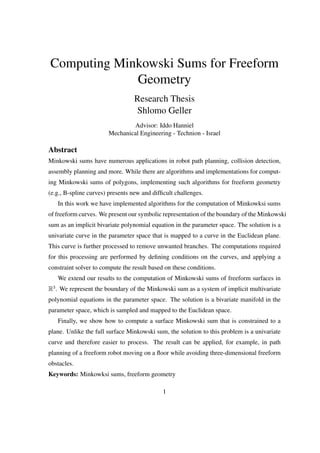 Computing Minkowski Sums for Freeform
Geometry
Research Thesis
Shlomo Geller
Advisor: Iddo Hanniel
Mechanical Engineering - Technion - Israel
Abstract
Minkowski sums have numerous applications in robot path planning, collision detection,
assembly planning and more. While there are algorithms and implementations for comput-
ing Minkowski sums of polygons, implementing such algorithms for freeform geometry
(e.g., B-spline curves) presents new and difﬁcult challenges.
In this work we have implemented algorithms for the computation of Minkowksi sums
of freeform curves. We present our symbolic representation of the boundary of the Minkowski
sum as an implicit bivariate polynomial equation in the parameter space. The solution is a
univariate curve in the parameter space that is mapped to a curve in the Euclidean plane.
This curve is further processed to remove unwanted branches. The computations required
for this processing are performed by deﬁning conditions on the curves, and applying a
constraint solver to compute the result based on these conditions.
We extend our results to the computation of Minkowski sums of freeform surfaces in
R3
. We represent the boundary of the Minkowski sum as a system of implicit multivariate
polynomial equations in the parameter space. The solution is a bivariate manifold in the
parameter space, which is sampled and mapped to the Euclidean space.
Finally, we show how to compute a surface Minkowski sum that is constrained to a
plane. Unlike the full surface Minkowski sum, the solution to this problem is a univariate
curve and therefore easier to process. The result can be applied, for example, in path
planning of a freeform robot moving on a ﬂoor while avoiding three-dimensional freeform
obstacles.
Keywords: Minkowksi sums, freeform geometry
1
 