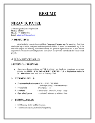 RESUME
NIRAV D. PATEL
2-odharinagar Society, Malpur road,
Modasa -383315.
Mobile: +91-7623050045
Email: ndpatelce05@gmail.com
 OBJECTIVE:
Intend to build a career in the field of Computer Engineering. To work in a field that
challenges my technical, analytical and management abilities. I would like to enhance my skills
and knowledge while working, contribute towards the goals of organization and to be a part of
organization whose environment promotes team effort and provides opportunity for value based
growth.
 SUMMARY OF SKILLS:
TECHNICAL TRAINING:
 I have taken Project training on PHP in which I got hands on experience on various
modules like HTML, CSS, JAVASCRIPT, JQUERY, PHP at Digimation India Pvt
Ltd., Ahmadabad from June’2014 to February’2015.
TECHNICAL SKILLS:
 Programming Languages : C/C++, PHP, CSS,HTML,
Javascript,Jquery, Twitter Bootstrap3
 Framework : Wordpress , yii
 Software : dreamviewer , notepad++ , wamp , xampp
 Operating System : windows 7, windows xp, windows vista
PERSONAL SKILLS:
 Self-learning ability and hard worker.
 Team leadership and problem solving ability.
 