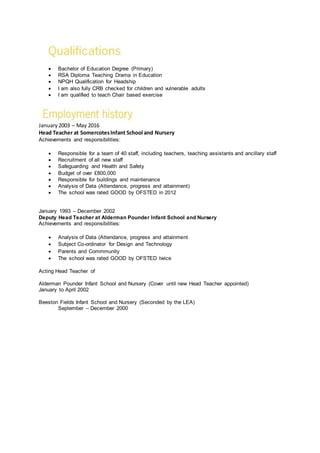  Bachelor of Education Degree (Primary)
 RSA Diploma Teaching Drama in Education
 NPQH Qualification for Headship
 I am also fully CRB checked for children and vulnerable adults
 I am qualified to teach Chair based exercise
January2003 – May 2016
Head Teacher at SomercotesInfant School and Nursery
Achievements and responsibilities:
 Responsible for a team of 40 staff, including teachers, teaching assistants and ancillary staff
 Recruitment of all new staff
 Safeguarding and Health and Safety
 Budget of over £800,000
 Responsible for buildings and maintenance
 Analysis of Data (Attendance, progress and attainment)
 The school was rated GOOD by OFSTED in 2012
January 1993 – December 2002
Deputy Head Teacher at Alderman Pounder Infant School and Nursery
Achievements and responsibilities:
 Analysis of Data (Attendance, progress and attainment
 Subject Co-ordinator for Design and Technology
 Parents and Commmunity
 The school was rated GOOD by OFSTED twice
Acting Head Teacher of
Alderman Pounder Infant School and Nursery (Cover until new Head Teacher appointed)
January to April 2002
Beeston Fields Infant School and Nursery (Seconded by the LEA)
September – December 2000
 