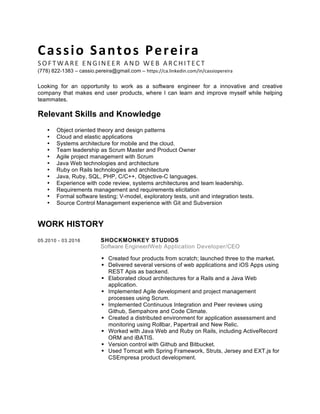 Cassio	
  Santos	
  Pereira	
  
SOFTWARE	
  ENGINEER	
  AND	
  WEB	
  ARCHITECT	
  
(778) 822-1383 – cassio.pereira@gmail.com – https://ca.linkedin.com/in/cassiopereira	
  
	
  
Looking for an opportunity to work as a software engineer for a innovative and creative
company that makes end user products, where I can learn and improve myself while helping
teammates.
Relevant Skills and Knowledge
• Object oriented theory and design patterns
• Cloud and elastic applications
• Systems architecture for mobile and the cloud.
• Team leadership as Scrum Master and Product Owner
• Agile project management with Scrum
• Java Web technologies and architecture
• Ruby on Rails technologies and architecture
• Java, Ruby, SQL, PHP, C/C++, Objective-C languages.
• Experience with code review, systems architectures and team leadership.
• Requirements management and requirements elicitation
• Formal software testing; V-model, exploratory tests, unit and integration tests.
• Source Control Management experience with Git and Subversion
WORK HISTORY
05.2010 - 03.2016 SHOCKMONKEY STUDIOS
Software Engineer/Web Application Developer/CEO
! Created four products from scratch; launched three to the market.
! Delivered several versions of web applications and iOS Apps using
REST Apis as backend.
! Elaborated cloud architectures for a Rails and a Java Web
application.
! Implemented Agile development and project management
processes using Scrum.
! Implemented Continuous Integration and Peer reviews using
Github, Sempahore and Code Climate.
! Created a distributed environment for application assessment and
monitoring using Rollbar, Papertrail and New Relic.
! Worked with Java Web and Ruby on Rails, including ActiveRecord
ORM and iBATIS.
! Version control with Github and Bitbucket.
! Used Tomcat with Spring Framework, Struts, Jersey and EXT.js for
CSEmpresa product development.
 