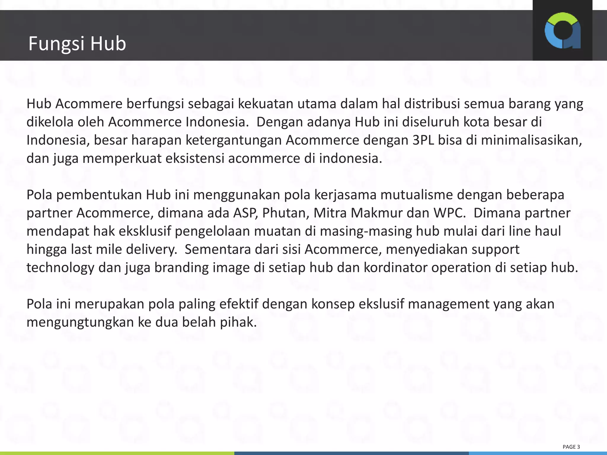 PAGE 3
3
Fungsi Hub
Hub Acommere berfungsi sebagai kekuatan utama dalam hal distribusi semua barang yang
dikelola oleh Acommerce Indonesia. Dengan adanya Hub ini diseluruh kota besar di
Indonesia, besar harapan ketergantungan Acommerce dengan 3PL bisa di minimalisasikan,
dan juga memperkuat eksistensi acommerce di indonesia.
Pola pembentukan Hub ini menggunakan pola kerjasama mutualisme dengan beberapa
partner Acommerce, dimana ada ASP, Phutan, Mitra Makmur dan WPC. Dimana partner
mendapat hak eksklusif pengelolaan muatan di masing-masing hub mulai dari line haul
hingga last mile delivery. Sementara dari sisi Acommerce, menyediakan support
technology dan juga branding image di setiap hub dan kordinator operation di setiap hub.
Pola ini merupakan pola paling efektif dengan konsep ekslusif management yang akan
mengungtungkan ke dua belah pihak.
 